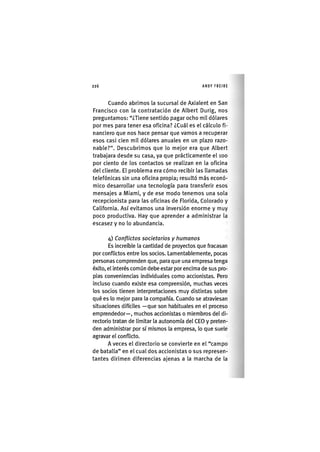 Z|226 ANDY FREIRE
Cuando abrimos la sucursal de Axialent en San
Francisco con la contratación de Albert Durlg, nos
preguntamos: "¿Tiene sentido pagar ocho mil dólares
por mes para tener esa oficina? ¿Cuál es el cálculo fi-
nanciero que nos hace pensar que vamos a recuperar
esos casi cien mil dólares anuales en un plazo razo-
nable?". Descubrimos que lo mejor era que Albert
trabajara desde su casa, ya que prácticamente el loo
por ciento de los contactos se realizan en la oflclna
del cliente. El problema era cómo recibir las llamadas
telefónicas sin una oflclna propia; resultó más econó-
mico desarrollar una tecnología para transferir esos
mensajes a Miami, y de ese modo tenemos una sola
recepclonlsta para las oficinas de Florida, Colorado y
California. Así evitamos una Inversión enorme y muy
poco productiva. Hay que aprender a administrar la
escasez y no lo abundancia.
4) Conflictos societarios y humanos
Es Increíble la cantidad de proyectos que fracasan
por conflictos entre los socios. Lamentablemente, pocas
personas comprenden que, para que una empresa tenga
éxito, el Interés común debe estar por encima de sus pro-
pias conveniencias individuales como accionistas. Pero
Incluso cuando existe esa comprensión, muchas veces
los socios tienen interpretaciones muy distintas sobre
qué es lo mejor para la compañía. Cuando se atraviesan
situaciones difíciles —que son habituales en el proceso
emprendedor—, muchos accionistas o miembros del di-
rectorio tratan de limitar la autonomía del CEO y preten-
den administrar por sí mismos la empresa, lo que suele
agravar el conflicto.
A veces el directorio se convierte en el "campo
de batalla" en el cual dos accionistas o sus represen-
tantes dirimen diferencias ajenas a la marcha de la
 