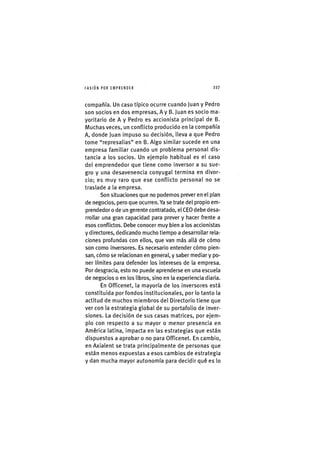 I'ASIÓNPOR EMPRENDER 2 2 7
compañía. Un caso típico ocurre cuando Juan y Pedro
son socios en dos empresas, A y B. Juan es socio ma-
yoritario de A y Pedro es accionista principal de B.
Muchas veces, un conflicto producido en la compañía
A, donde Juan impuso su decisión, lleva a que Pedro
tome "represalias" en B. Algo similar sucede en una
empresa familiar cuando un problema personal dis-
tancia a los socios. Un ejemplo habitual es el caso
del emprendedor que tiene como inversor a su sue-
gro y una desavenencia conyugal termina en divor-
cio; es muy raro que ese conflicto personal no se
traslade a la empresa.
Son situaciones que no podemos prever en el plan
de negocios, pero que ocurren. Ya se trate del propio em-
prendedor o de un gerente contratado, el CEO debe desa-
rrollar una gran capacidad para prever y hacer frente a
esos conflictos. Debe conocer muy bien a los accionistas
y directores, dedicando mucho tiempo a desarrollar rela-
ciones profundas con ellos, que van más allá de cómo
son como inversores. Es necesario entender cómo pien-
san, cómo se relacionan en general, y saber mediar y po-
ner límites para defender los intereses de la empresa.
Por desgracia, esto no puede aprenderse en una escuela
de negocios o en los libros, sino en la experiencia diaria.
En Officenet, la mayoría de los inversores está
constituida por fondos institucionales, por lo tanto la
actitud de muchos miembros del Directorio tiene que
ver con la estrategia global de su portafolio de inver-
siones. La decisión de sus casas matrices, por ejem-
plo con respecto a su mayor o menor presencia en
América latina, impacta en las estrategias que están
dispuestos a aprobar o no para Officenet. En cambio,
en Axialent se trata principalmente de personas que
están menos expuestas a esos cambios de estrategia
y dan mucha mayor autonomía para decidir qué es lo
 
