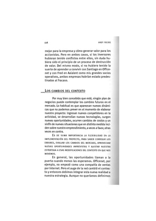 Z|228 ANDY FREIRE
mejor para la empresa y cómo generar valor para los
accionistas. Pero en ambos casos, si los Inversores
hubieran tenido conflictos entre ellos, sin duda hu-
biera sido el principio de un proceso de destrucción
de valor. Del mismo modo, si no hubiera tenido la
suerte de aprender a convivir con Santiago en Office-
net y con Fred en Axialent como mis grandes socios
operativos, ambas empresas habrían estado predes-
tinadas al fracaso.
L o s CAMBIOS DEL CONTEXTO
Por muy bien concebido que esté, ningún plan de
negocios puede contemplar los cambios futuros en el
mercado. Lo habitual es que aparezcan nuevas dinámi-
cas que no podemos prever en el momento de elaborar
nuestro proyecto: ingresan nuevos competidores en la
actividad, se desarrollan nuevas tecnologías, surgen
nuevas oportunidades, ocurren cambios de costos y un
sinfín de nuevas situaciones que en distinta medida inci-
den sobre nuestro emprendimiento, a veces a favor, otras
veces en contra.
E s D E S U M A I M P O R T A N C I A L A F L E X I B I L I D A D E N LA
I M P L E M E N T A C I Ó N D E L P R O Y E C T O , P A R A S A B E R C O R R E G I R L O S
E R R O R E S , E V A L U A R L O S C A M B I O S D E L M E R C A D O , A P R O V E C H A R
N U E V A S O P O R T U N I D A D E S I M P R E V I S T A S Y A J U S T A R N U E S T R A
E S T R A T E G I A A E S A S M O D I F I C A C I O N E S D E L C O N T E X T O EN Q U E N O S
M O V E M O S .
En general, las oportunidades llaman a la
puerta cuando menos las esperamos. Officenet, por
ejemplo, no empezó como una compañía de ventas
por Internet. Pero el auge de la red cambió el contex-
to y entonces debimos Integrar esta nueva realidad a
nuestra estrategia. Aunque no queríamos definirnos
 