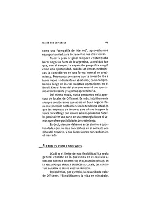 I'ASIÓNPOR EMPRENDER 2 2 9
como una "compañía de Internet", aprovechamos
esa oportunidad para incrementar nuestras ventas.
Nuestro plan original tampoco contemplaba
hacer negocios fuera de la Argentina. La realidad fue
que, con el tiempo, la expansión geográfica surgió
como una oportunidad, cuando las ventas electróni-
cas la convirtieron en una forma normal de creci-
miento. Pero nunca pensamos que la inversión iba a
tener mejor rendimiento en el exterior, como compro-
bamos luego de iniciar nuestras operaciones en el
Brasil. Estaba fuera del plan pero resultó una oportu-
nidad interesante y supimos aprovecharla.
Del mismo modo, nunca pensamos en la aper-
tura de locales de Officenet. Es más, intuitivamente
siempre consideramos que no era un buen negocio. Pe-
ro en el mercado norteamericano la tendencia actual es
que las empresas de Insumos para oficina integren la
venta por catálogo con locales. Aún no pensamos hacer-
lo, pero tal vez sea parte de una estrategia futura si ve-
mos que ofrece posibilidades de crecimiento.
Es decir, siempre debemos estar atentos a opor-
tunidades que no eran concebibles en el contexto ori-
ginal del proyecto, y que luego surgen por cambios en
el mercado.
.FLEXIBLES PERO ENFOCADOS
¿Cuál es el límite de esta flexibilidad? La regla
general consiste en lo que vimos en el capítulo 4:
D E B E M O S M A N T E N E R N U E S T R O F O C O EN LA E C U A C I Ó N DE V A L O R , EN
LA N E C E S I D A D Q U E V A M O S A S A T I S F A C E R A L C L I E N T E , Q U E C O N S T I -
T U Y E LA R A Z Ó N D E S E R D E N U E S T R O P R O Y E C T O .
Recordemos, por ejemplo, la ecuación de valor
de Officenet: "Simplificamos la vida en el trabajo.
 
