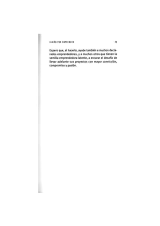 I'ASIÓNPOR EMPRENDER 2 3
Espero que, al hacerlo, ayude también a muchos decla-
rados emprendedores, y a muchos otros que tienen la
semilla emprendedora latente, a encarar el desafío de
llevar adelante sus proyectos con mayor convicción,
compromiso y pasión.
 