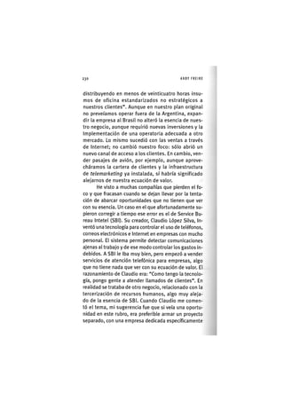 Z|230 ANDY FREIRE
distribuyendo en menos de veinticuatro horas insu-
mos de oficina estandarizados no estratégicos a
nuestros clientes". Aunque en nuestro plan original
no preveíamos operar fuera de la Argentina, expan-
dir la empresa al Brasil no alteró la esencia de nues-
tro negocio, aunque requirió nuevas inversiones y la
Implementación de una operatoria adecuada a otro
mercado. Lo mismo sucedió con las ventas a través
de Internet; no cambió nuestro foco: sólo abrió un
nuevo canal de acceso a los clientes. En cambio, ven-
der pasajes de avión, por ejemplo, aunque aprove-
cháramos la cartera de clientes y la infraestructura
de telemarketing ya instalada, sí habría significado
alejarnos de nuestra ecuación de valor.
He visto a muchas compañías que pierden el fo-
co y que fracasan cuando se dejan llevar por la tenta-
ción de abarcar oportunidades que no tienen que ver
con su esencia. Un caso en el que afortunadamente su-
pieron corregir a tiempo ese error es el de Service Bu-
reau Intetel (SBI). Su creador, Claudio López Silva, In-
ventó una tecnología para controlar el uso de teléfonos,
correos electrónicos e Internet en empresas con mucho
personal. El sistema permite detectar comunicaciones
ajenas al trabajo y de ese modo controlar los gastos in-
debidos. A SBl le Iba muy bien, pero empezó a vender
servicios de atención telefónica para empresas, algo
que no tiene nada que ver con su ecuación de valor. El
razonamiento de Claudio era: "Como tengo la tecnolo-
gía, pongo gente a atender llamados de clientes". En
realidad se trataba de otro negocio, relacionado con la
tercerlzación de recursos humanos, algo muy aleja-
do de la esencia de SBl. Cuando Claudio me comen-
tó el tema, mi sugerencia fue que si veía una oportu-
nidad en este rubro, era preferible armar un proyecto
separado, con una empresa dedicada específicamente
 