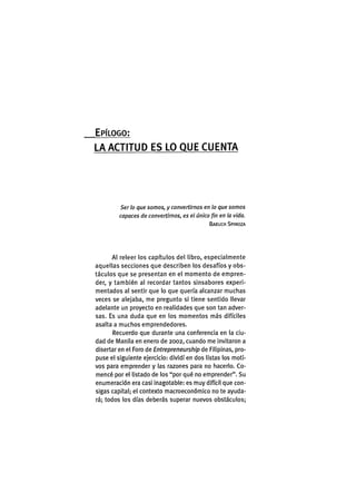 EPÍLOGO:
LA A C T I T U D E S LO Q U E C U E N T A
Ser ¡o que somos, y convertirnos en lo que somos
capaces de convertirnos, es el único fin en la vida.
BARUCH SPINOZA
Al releer los capítulos del libro, especialmente
aquellas secciones que describen los desafíos y obs-
táculos que se presentan en el momento de empren-
der, y también al recordar tantos sinsabores experi-
mentados al sentir que lo que quería alcanzar muchas
veces se alejaba, me pregunto sl tiene sentido llevar
adelante un proyecto en realidades que son tan adver-
sas. Es una duda que en los momentos más difíciles
asalta a muchos emprendedores.
Recuerdo que durante una conferencia en la ciu-
dad de Manila en enero de 2002, cuando me invitaron a
disertaren el Foro de Entrepreneurship de Filipinas, pro-
puse el siguiente ejercicio: dividí en dos listas los moti-
vos para emprender y las razones para no hacerlo. Co-
mencé por el listado de los "por qué no emprender". Su
enumeración era casi inagotable: es muy difícil que con-
sigas capital; el contexto macroeconómico no te ayuda-
rá; todos los días deberás superar nuevos obstáculos;
 