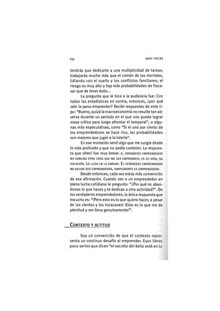 Z|234 ANDY FREIRE
tendrás que dedicarte a una multiplicidad de tareas;
trabajarás mucho más que el común de los mortales,
lidiando con el sueño y los conflictos familiares; el
riesgo es muy alto y hay más probabilidades de fraca-
sar que de tener éxito...
La pregunta que le hice a la audiencia fue: Con
todas las estadísticas en contra, entonces, ¿por qué
vale la pena emprender? Recibí respuestas de este ti-
po: "Bueno, quizá la macroeconomía no resulte tan ad-
versa durante un período en el que uno puede lograr
masa crítica para luego afrontar el temporal", o algu-
nas más especulativas, como "Si el uno por ciento de
los emprendedores se hace rico, las probabilidades
son mejores que jugar a la lotería".
En ese momento sentí algo que me surgía desde
lo más profundo y que no podía contener. La respues-
ta que ofrecí fue muy breve: EL VERDADERO EMPRENDEDOR
NO CONCIBE OTRA COSA QUE NO SEA EMPRENDER; ES su VIDA, su
VOCACIÓN. LO LLEVA EN LA SANGRE. EL VERDADERO EMPRENDEDOR
NO DECIDE SER EMPRENDEDOR, SIMPLEMENTE ES EMPRENDEDOR.
Desde entonces, cada vez estoy más convencido
de esa afirmación. Cuando veo a un emprendedor en
plena lucha cotidiana le pregunto: "¿Por qué no aban-
donas lo que haces y te dedicas a otra actividad?". De
los verdaderos emprendedores, la única respuesta que
escucho es: "iPero esto es lo que quiero hacer, a pesar
de los vientos y los huracanes! ¡Esto es lo que me da
plenitud y me llena genulnamente!".
CONTEXTO Y ACTITUD
Soy un convencido de que el contexto repre-
senta un continuo desafío al emprender. Esos libros
poco serlos que dicen "el secreto del éxito está en tu
 
