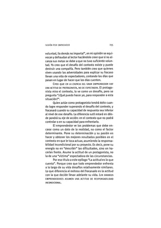 I'ASIÓNPOR EMPRENDER 2 3 5
voluntad, ¡lo demás no Importa!", en mi opinión se equi-
vocan y defraudan al lector haciéndole creer que si no al-
canza sus metas se debe a que no tuvo suficiente volun-
tad. Yo creo que el desafío del contexto existe y puede
destruir una compañía. Pero también creo que quienes
viven usando las adversidades para explicar su fracaso
llevan una vida de espectadores, contando los días que
pasan en lugar de hacer que los días cuenten.
Creo que EN LA ESENCIA DEL GRAN EMPRENDEDOR HAY
UNA ACTITUD DE PROTAGONISTA, NO DE ESPECTADOR. El protago-
nista mira el contexto, lo ve como un desafío, pero se
pregunta "¿Qué puedo hacer yo, para responder a esta
situación?".
Quien actúe como protagonista tendrá éx¡to cuan-
do logre responder superando el desafío del contexto, y
fracasará cuando su capacidad de respuesta sea ¡nferior
al nivel de ese desafío. La diferencia sutil estará en dón-
de pondrá su eje de acción: en el contexto que no podrá
controlar o en su capacidad para enfrentarlo.
El emprendedor ve los problemas que debe en-
carar como un dato de la realidad, no como el factor
determinante. Pone su determinación y su pasión en
hacer y obtener los mejores resultados posibles en el
contexto en que le toca actuar, asumiendo la responsa-
bilidad incondicional por su proyecto. Es decir, pone su
energía no en "describ¡r" las dificultades, sino en ha-
cerles frente. Asume la actitud de un protagonista, no
la de una "víctima" espectadora de las circunstanc¡as.
Por eso t¡tulo a este epílogo "La actitud es lo que
cuenta". Porque creo que todo emprendedor enfrenta
a lo largo de su vida desafíos relativamente s¡m¡lares.
Lo que diferencia al exitoso del fracasado es la actitud
con la que decide llevar adelante su vida. Los GRANDES
EMPRENDEDORES ASUMEN UNA ACTITUD DE RESPONSABILIDAD
INCONDICIONAL.
 