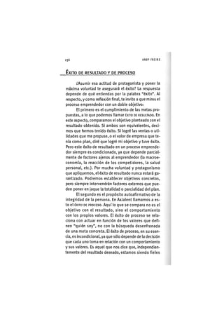 Z|236 ANDY FREIRE
ÉXITO DE RESULTADO Y DE PROCESO
¿Asumir esa actitud de protagonista y poner la
máxima voluntad te asegurará el éxito? La respuesta
depende de qué entiendas por la palabra "éxito". Al
respecto, y como reflexión final, te Invito a que mires el
proceso emprendedor con un doble objetivo:
El primero es el cumplimiento de las metas pro-
puestas, a lo que podemos llamar ÉXITO DE RESULTADO. En
este aspecto, comparamos el objetivo planteado con el
resultado obtenido. SI ambos son equivalentes, deci-
mos que hemos tenido éxito. SI logré las ventas o uti-
lidades que me propuse, o el valor de empresa que te-
nía como plan, diré que logré mi objetivo y tuve éxito.
Pero este éxito de resultado en un proceso emprende-
dor siempre es condicionado, ya que depende parcial-
mente de factores ajenos al emprendedor (la macroe-
conomía, la reacción de los competidores, la salud
personal, etc.). Por mucha voluntad y protagonismo
que apliquemos, el éxito de resultado nunca estará ga-
rantizado. Podremos establecer objetivos concretos,
pero siempre Intervendrán factores externos que pue-
den poner en jaque la totalidad o parcialidad del plan.
El segundo es el propósito autoaflrmatlvo de la
integridad de la persona. En Axialent llamamos a es-
to el ÉXITO DE PROCESO. Aquí lo que se compara no es el
objetivo con el resultado, sino el comportamiento
con los propios valores. El éxito de proceso se rela-
ciona con actuar en función de los valores que defi-
nen "quién soy", no con la búsqueda desenfrenada
de una meta concreta. El éxito de proceso, en su esen-
cia, es Incondicional, ya que sólo depende de la decisión
que cada uno toma en relación con un comportamiento
y sus valores. Es aquel que nos dice que. Independien-
temente del resultado deseado, estamos siendo fieles
 