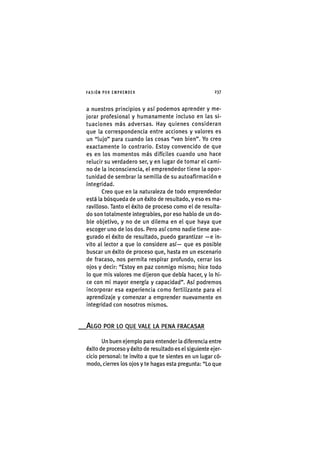I'ASIÓNPOR EMPRENDER 2 3 7
a nuestros principios y así podemos aprender y me-
jorar profesional y humanamente incluso en las si-
tuaciones más adversas. Hay quienes consideran
que la correspondencia entre acciones y valores es
un "lujo" para cuando las cosas "van bien". Yo creo
exactamente lo contrario. Estoy convencido de que
es en los momentos más difíciles cuando uno hace
relucir su verdadero ser, y en lugar de tomar el cami-
no de la inconsciencia, el emprendedor tiene la opor-
tunidad de sembrar la semilla de su autoaflrmación e
integridad.
Creo que en la naturaleza de todo emprendedor
está la búsqueda de un éxito de resultado, y eso es ma-
ravilloso. Tanto el éxito de proceso como el de resulta-
do son totalmente Integrables, por eso hablo de un do-
ble objetivo, y no de un dilema en el que haya que
escoger uno de los dos. Pero así como nadie tiene ase-
gurado el éxito de resultado, puedo garantizar — e in-
vito al lector a que lo considere así— que es posible
buscar un éxito de proceso que, hasta en un escenario
de fracaso, nos permita respirar profundo, cerrar los
ojos y decir: "Estoy en paz conmigo mismo; hice todo
lo que mis valores me dijeron que debía hacer, y lo hi-
ce con mi mayor energía y capacidad". Así podremos
incorporar esa experiencia como fertilizante para el
aprendizaje y comenzar a emprender nuevamente en
integridad con nosotros mismos.
ALGO POR LO QUE VALE LA PENA FRACASAR
Un buen ejemplo para entender la diferencia entre
éxito de proceso y éxito de resultado es el siguiente ejer-
cicio personal: te invito a que te sientes en un lugar có-
modo, cierres los ojos y te hagas esta pregunta: "Lo que
 