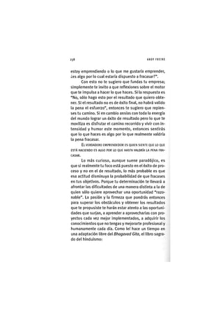 Z|238 ANDY FREIRE
estoy emprendiendo o lo que me gustaría emprender,
¿es algo por lo cual estaría dispuesto a fracasar?".
Con esto no te sugiero que fundas tu empresa;
simplemente te invito a que reflexiones sobre el motor
que te impulsa a hacer lo que haces. SI la respuesta es
"No, sólo hago esto por el resultado que quiero obte-
ner. Si el resultado no es de éxito final, no habrá valido
la pena el esfuerzo", entonces te sugiero que repien-
ses tu camino. Si en cambio ansias con toda la energía
del mundo lograr un éxito de resultado pero lo que te
moviliza es disfrutar el camino recorrido y vivir con In-
tensidad y humor este momento, entonces sentirás
que lo que haces es algo por lo que realmente valdría
la pena fracasar.
E L V E R D A D E R O E M P R E N D E D O R E S Q U I E N S I E N T E Q U E LO Q U E
E S T Á H A C I E N D O E S A L G O P O R LO Q U E H A S T A V A L D R Í A LA P E N A F R A -
C A S A R .
Lo más curioso, aunque suene paradójico, es
que si realmente tu foco está puesto en el éxito de pro-
ceso y no en el de resultado, lo más probable es que
esa actitud disminuya la probabilidad de que fracases
en tus objetivos. Porque tu determinación te llevará a
afrontar las dificultades de una manera distinta a la de
quien sólo quiere aprovechar una oportunidad "razo-
nable". La pasión y la firmeza que pondrás entonces
para superar los obstáculos y obtener los resultados
que te propusiste te harán estar atento a las oportuni-
dades que surjan, a aprender a aprovechadas con pro-
yectos cada vez mejor implementados, a adquirir los
conocimientos que no tengas y mejorarte profesional y
humanamente cada día. Como leí hace un tiempo en
una adaptación Ubre del Bhagavad Gita, el libro sagra-
do del hlndulsmo:
 
