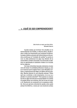 1. ¿ Q U É E S S E R E M P R E N D E D O R ?
Bien hecho es mejor que bien dicho.
BENJAMÍN FRANKLIN
Cuando estaba por terminar mis estudios en la
Universidad de San Andrés, en Buenos Aires, decidí vi-
sitar a todos los empresarios que aceptaran recibirme.
Cursaba el último semestre de la licenciatura en Econo-
mía y sentía que mi "contador de vueltas" se ponía en
cero: la vida profesional era algo muy distinto de la
universidad y el éxito alcanzado en la formación acadé-
mica no garantizaba en absoluto el éxito en el mundo
de los negocios.
Con esas entrevistas buscaba orientarme al estar
cerca de iniciar mi actividad profesional. Desde ya, este
es un ejercicio que le sugiero hacer, como disciplina con-
tinua, a toda persona que llega a su último año de estu-
dios. Muchos jóvenes en esa situación piensan "¿Para
qué voy a contactar a este empresario, si no me va a
atender ni a prestar atención?". Pero quienes se animan
(iy esto es algo esencial para el emprendedor en acción!)
se pueden llevar una sorpresa. Eso fue lo que me pasó
a mí. Realmente me sorprendí con la respuesta recibi-
da. Unos por genuina voluntad de ayudar, otros quizá
porque les divierte, o acaso por una mezcla de ambas
 