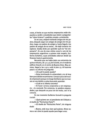 Z|26 ANDY FREIRE
cosas, el hecho es que muchos empresarios están dis-
puestos a recibir a estudiantes que vienen a preguntar-
les "cómo hicieron" y pedirles consejo u orientación.
En mi caso, empecé visitando amigos de mis pa-
dres; después seguí con amigos de amigos de mis pa-
dres, luego con padres de amigos y hasta llegué a los
padres de amigas de ex novias... No dejé contacto sin
explorar. Estaba ávido por aprender qué era "ser em-
presario". En una de esas visitas conocí a uno de los
empresarios argentinos a quienes más respeto, Gui-
llermo Schettini, cuyas actividades abarcan desde las
fínanzas hasta la gastronomía.
Recuerdo que me había dado una entrevista de
quince minutos, de 3 a 3.15 de la tarde, en el moderno
edificio Chacofi, en el centro de Buenos Aires. Muy an-
sioso, llegué a las 2.50 y subí al piso 23. Al hacerme
pasar a su oficina me preguntó:
—¿En qué te puedo ayudar?
— Estoy terminando la universidad y no sé muy
bien para dónde encaminarme. Conozco poco del mun-
do empresario porque no tengo familiares que se mue-
van en ese ámbito y estoy buscando aprender.
—¿Cuál es tu dilema concreto?
—Si hacer carrera corporativa o ser empresa-
rio — le contesté. Por entonces, la palabra empren-
dedor, que después se puso tan de moda, casi ni la
conocía.
En ese momento Guillermo formuló la pregunta
crucial:
—¿Qué quieres ser: el presidente del Citibanl< o
el dueño de "Pochochos Freire"?
—¡El dueño de "Pochochos Freire", sin ninguna
duda!
—Bueno, está muy claro qué quieres. Ahora va-
mos a ver cómo te puedo ayudar para llegar a eso.
 