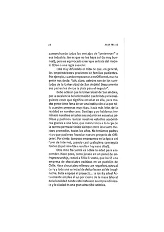Z|28 ANDY FREIRE
aprovechando todas las ventajas de "pertenecer" a
esa industria. No es que no los haya así (¡y muy bue-
nos!), pero es equivocado creer que se trata del mode-
lo típico o una regla esencial.
Está muy difundido el mito de que, en general,
los emprendedores provienen de familias pudientes.
Por ejemplo, cuando empezamos con Officenet, mucha
gente nos decía: "¡Ah, claro, ustedes son de los suer-
tudos de la Universidad de San Andrés! Seguramente
sus padres les dieron la plata para el negocio".
Debo aclarar que la Universidad de San Andrés,
por la excelencia de la formación que brinda y el consi-
guiente costo que significa estudiar en ella, para mu-
cha gente tiene fama de ser una institución a la que só-
lo acceden personas muy ricas. Nada más lejos de la
realidad en nuestro caso. Santiago y yo habíamos ter-
minado nuestros estudios secundarios en escuelas pú-
blicas y pudimos realizar nuestros estudios académi-
cos gracias a una beca, que mantuvimos a lo largo de
la carrera permaneciendo siempre entre los cuatro me-
jores promedios, todos los años. No teníamos padres
ricos que pudieran financiar nuestro proyecto de Offi-
cenet. Por cierto, tampoco empezamos en la época del
furor de Internet, cuando casi cualquiera conseguía
fondos (¡qué increíbles resultan hoy esos días!).
Otro mito frecuente es sobre la edad para em-
prender. Hace poco, como jurado en un panel de en-
trepreneurship, conocía Félix Brunato, que inició una
empresa de chocolates exóticos en un pueblito de
Chile. Hace chocolates rellenos con roquefort, otros al
curry y toda una variedad de delicatessen así de imagi-
nativa. Felix empezó el proyecto... ¡a los 83 años! Ac-
tualmente emplea al 40 por ciento de la masa laboral
de la localidad donde está instalado su emprendimien-
to y la ciudad es una gran atracción turística.
 
