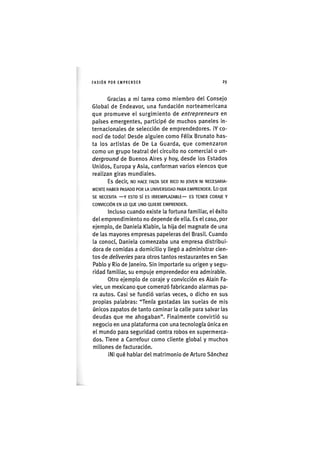 I ' A S I Ó NPOR EMPRENDER 2 9
Gracias a mi tarea como miembro del Consejo
Global de Endeavor, una fundación norteamericana
que promueve el surgimiento de entrepreneurs en
pafses emergentes, participé de muchos paneles in-
ternacionales de selección de emprendedores. iY co-
nocí de todo! Desde alguien como Félix Brunato has-
ta los artistas de De La Guarda, que comenzaron
como un grupo teatral del circuito no comercial o un-
derground de Buenos Aires y hoy, desde los Estados
Unidos, Europa y Asia, conforman varios elencos que
realizan giras mundiales.
Es decir, NO HACE FALTA SER RICO NI JOVEN NI NECESARIA-
MENTE HABER PASADO POR LA UNIVERSIDAD PARA EMPRENDER. Lo QUE
SE NECESITA —Y ESTO sí ES IRREMPLAZABLE— ES TENER CORAJE Y
CONVICCIÓN EN LO QUE UNO QUIERE EMPRENDER.
Incluso cuando existe la fortuna familiar, el éxito
del emprendimiento no depende de ella. Es el caso, por
ejemplo, de Daniela Klabin, la hija del magnate de una
de las mayores empresas papeleras del Brasil. Cuando
la conocí, Daniela comenzaba una empresa distribui-
dora de comidas a domicilio y llegó a administrar cien-
tos de deliveries para otros tantos restaurantes en San
Pablo y Rio de Janeiro. Sin importarle su origen y segu-
ridad familiar, su empuje emprendedor era admirable.
Otro ejemplo de coraje y convicción es Alain Fa-
vier, un mexicano que comenzó fabricando alarmas pa-
ra autos. Casi se fundió varias veces, o dicho en sus
propias palabras: "Tenía gastadas las suelas de mis
únicos zapatos de tanto caminar la calle para salvar las
deudas que me ahogaban". Finalmente convirtió su
negocio en una plataforma con una tecnología única en
el mundo para seguridad contra robos en supermerca-
dos, Tiene a Carrefour como cliente global y muchos
millones de facturación.
¡Ni qué hablar del matrimonio de Arturo Sánchez
 