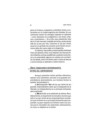 Z|30 ANDY FREIRE
peso en el banco, empezaron a distribuir tortas a res-
taurantes en la ciudad argentina de Cordoba. En sus
comienzos hacían las entregas viajando en colectivo
—como llamamos en la Argentina a los buses urba-
nos y suburbanos—. En el año 2003 abastecían más
del 10 % del mercado cordobés de tortas, produciendo
más de 10.000 por mes. Crecieron al 100 por ciento
anual en un período tan recesivo como fueron los pri-
meros años del nuevo siglo en la Argentina.
En síntesis, ¡hay tantos y tantos perfiles distintos!
Unos son jóvenes; otros, muy mayores; los hay que tie-
nen brillantes carreras académicas y quienes nunca fue-
ron a la universidad; algunos no cuentan con una fami-
lia rica detrás, otros sí la tienen; pero A TODOS LOS IMPULSA
EL DESEO PERSONAL DE EMPRENDER SU PROPIO PROYECTO.
ONCE CONDICIONES DETERMINANTES
DETRÁS DEL EMPRENDEDOR
Aunque presentan tantos perfiles diferentes,
existen once elementos comunes a los grandes em-
prendedores (precisamente, sus iniciales forman la
palabra 'emprendedor'):
1) Emancipación: Más del 60 por ciento de los
grandes emprendedores dicen que la búsqueda de la
libertad y la independencia es su principal motivación
para emprender.
2) Moderación en la ambición de dinero: Para-
dójicamente, la mayoría de los estudios muestra que
sólo el 20 por ciento de los emprendedores conside-
ran que el dinero es su principal motivación para em-
prender. La gran mayoría ve al dinero como una con-
secuencia inevitable del emprender exitosamente,
no como un objetivo en sí mismo.
 