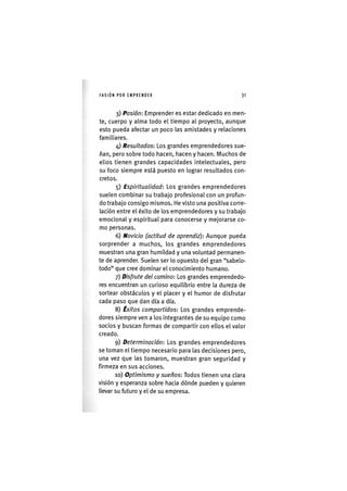I'ASIÓNPOR EMPRENDER 3 1
3) Pasión: Emprender es estar dedicado en men-
te, cuerpo y alma todo el tiempo al proyecto, aunque
esto pueda afectar un poco las amistades y relaciones
familiares.
4) Resultados: Los grandes emprendedores sue-
ñan, pero sobre todo hacen, hacen y hacen. Muchos de
ellos tienen grandes capacidades intelectuales, pero
su foco siempre está puesto en lograr resultados con-
cretos.
5) Espiritualidad: Los grandes emprendedores
suelen combinar su trabajo profesional con un profun-
do trabajo consigo mismos. He visto una positiva corre-
lación entre el éxito de los emprendedores y su trabajo
emocional y espiritual para conocerse y mejorarse co-
mo personas.
6) Novicio (actitud de aprendiz): Aunque pueda
sorprender a muchos, los grandes emprendedores
muestran una gran humildad y una voluntad permanen-
te de aprender. Suelen ser lo opuesto del gran "sabelo-
todo" que cree dominar el conocimiento humano.
7) Disfrute del camino: Los grandes emprendedo-
res encuentran un curioso equilibrio entre la dureza de
sortear obstáculos y el placer y el humor de disfrutar
cada paso que dan día a día.
8) Éxitos compartidos: Los grandes emprende-
dores siempre ven a los integrantes de su equipo como
socios y buscan formas de compartir con ellos el valor
creado.
9) Determinación: Los grandes emprendedores
se toman el tiempo necesario para las decisiones pero,
una vez que las tomaron, muestran gran seguridad y
firmeza en sus acciones.
10) Optimismo y sueños: Todos tienen una clara
visión y esperanza sobre hacia dónde pueden y quieren
llevar su futuro y el de su empresa.
 