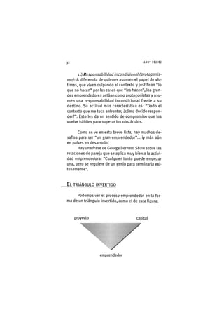 Z|32 ANDY FREIRE
11) Responsabilidad incondicional (protagonis-
mo): A diferencia de quienes asumen el papel de víc-
timas, que viven culpando al contexto y justifican "lo
que no hacen" por las cosas que "les hacen", los gran-
des emprendedores actúan como protagonistas y asu-
men una responsabilidad incondicional frente a su
destino. Su actitud más característica es: "Dado el
contexto que me toca enfrentar, ¿cómo decido respon-
der?". Esto les da un sentido de compromiso que los
vuelve hábiles para superar los obstáculos.
Como se ve en esta breve lista, hay muchos de-
safíos para ser "un gran emprendedor"... ¡y más aún
en países en desarrollo!
Hay una frase de George Bernard Shaw sobre las
relaciones de pareja que se aplica muy bien a la activi-
dad emprendedora: "Cualquier tonto puede empezar
una, pero se requiere de un genio para terminarla exi-
tosamente".
EL TRIÁNGULO INVERTIDO
Podemos ver el proceso emprendedor en la for-
ma de un triángulo invertido, como el de esta figura:
proyecto capital
emprendedor
 