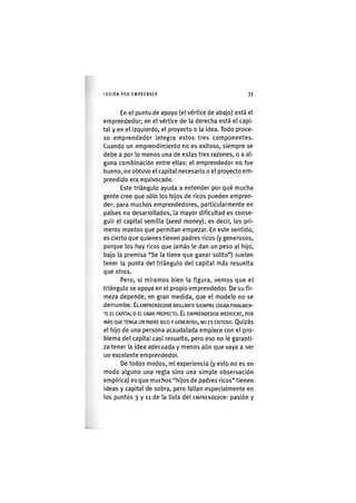 I'ASIÓNPOR EMPRENDER 3 3
En el punto de apoyo (el vértice de abajo) está el
emprendedor; en el vértice de la derecha está el capi-
tal y en el izquierdo, el proyecto o la idea. Todo proce-
so emprendedor integra estos tres componentes.
Cuando un emprendimiento no es exitoso, siempre se
debe a por lo menos una de estas tres razones, o a al-
guna combinación entre ellas: el emprendedor no fue
bueno, no obtuvo el capital necesario o el proyecto em-
prendido era equivocado.
Este triángulo ayuda a entender por qué mucha
gente cree que sólo los hijos de ricos pueden empren-
der: para muchos emprendedores, particularmente en
países no desarrollados, la mayor dificultad es conse-
guir el capital semilla {seed money), es decir, los pri-
meros montos que permitan empezar. En este sentido,
es cierto que quienes tienen padres ricos (y generosos,
porque los hay ricos que jamás le dan un peso al hijo,
bajo la premisa "Se la tiene que ganar solito") suelen
tener la punta del triángulo del capital más resuelta
que otros.
Pero, si miramos bien la figura, vemos que el
triángulo se apoya en el propio emprendedor. De su fir-
meza depende, en gran medida, que el modelo no se
derrumbe. EL EMPRENDEDOR BRILLANTE SIEMPRE LOGRA FINALMEN-
TE EL CAPITAL o EL GRAN PROYECTO. EL EMPRENDEDOR MEDIOCRE, POR
MÁS QUE TENGA UN PADRE RICO Y GENEROSO, NO ES EXITOSO. QUIZÁS
el hijo de una persona acaudalada empiece con el pro-
blema del capital casi resuelto, pero eso no le garanti-
za tener la idea adecuada y menos aún que vaya a ser
un excelente emprendedor.
De todos modos, mi experiencia (y esto no es en
modo alguno una regla sino una simple observación
empírica) es que muchos "hijos de padres ricos" tienen
ideas y capital de sobra, pero fallan especialmente en
los puntos 3 y 11 de la lista del EMPRENDEDOR: pasión y
 