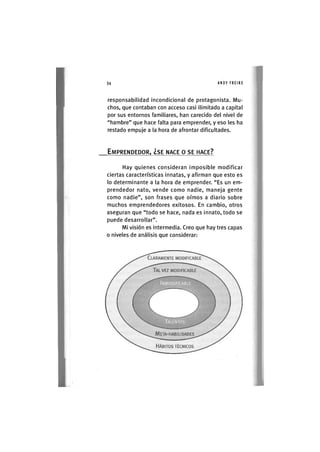 Z|34 ANDY FREIRE
responsabilidad incondicional de protagonista. Mu-
chos, que contaban con acceso casi ilimitado a capital
por sus entornos familiares, han carecido del nivel de
"hambre" que hace falta para emprender, y eso les ha
restado empuje a la hora de afrontar dificultades.
EMPRENDEDOR, ¿SE NACE O SE HACE?
Hay quienes consideran imposible modificar
ciertas características innatas, y afirman que esto es
lo determinante a la hora de emprender. "Es un em-
prendedor nato, vende como nadie, maneja gente
como nadie", son frases que oímos a diario sobre
muchos emprendedores exitosos. En cambio, otros
aseguran que "todo se hace, nada es innato, todo se
puede desarrollar".
Mi visión es intermedia. Creo que hay tres capas
o niveles de análisis que considerar:
 
