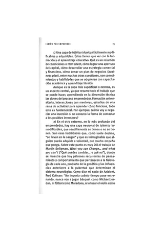 I'ASIÓNPOR EMPRENDER 3 5
1) Una capa de hábitos técnicos fácilmente modi-
ficables y adquiribles. Éstos tienen que ver con la for-
mación y el aprendizaje educativo. Qué es un resumen
de condiciones o term sheet, cómo lograr una apertura
del capital, cómo desarrollar una estrategia comercial
y financiera, cómo armar un plan de negocios {busi-
ness plan), entre muchas otras cuestiones, son conoci-
mientos y habilidades que se adquieren con capacita-
ción académica y aprendizaje técnico.
Aunque es la capa más superficial o externa, es
un aspecto central, ya que resume todo el trabajo que
se puede hacer, aprendiendo en la dimensión técnica
las claves del proceso emprendedor. Formación univer-
sitaria, interacciones con mentores, estudios de una
rama de actividad para aprender cómo funciona, todo
esto es fundamental. Por ejemplo: ¿cómo voy a nego-
ciar una inversión si no conozco la forma de contactar
a los posibles inversores?
2) En el otro extremo, en lo más profundo del
emprendedor, hay una capa neuronal de talentos in-
modificables, que sencillamente se tienen o no se tie-
nen. Son esas habilidades que, como suele decirse,
"se llevan en la sangre" y que es inimaginable que al-
guien pueda adquirir a voluntad, por mucho empeño
que ponga. Sobre este punto es muy útil el trabajo de
Martin Seligman, What you can Change... and what
you can't ("Qué puedes cambiar... y qué no"), donde
se muestra que hay patrones recurrentes de pensa-
miento y comportamiento que pertenecen a la fisiolo-
gía de cada uno, producto de la genética y las influen-
cias anteriores a la pubertad que determinan el
sistema neurològico. Como dice mi socio de Axialent,
Fred Kofman: "No importa cuánto tiempo pase entre-
nando, nunca voy a jugar básquet como Michael Jor-
dan, ni fútbol como Maradona, ni a tocar el violín como
 