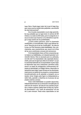 Z|36 ANDY FREIRE
Isaac Sterri. Puedo jugar mejor de io que lo hago hoy,
pero nunca seré un world class performer, una estrella
de nivel internacional".
En el mundo emprendedor ocurre algo parecido.
Es muy probable que no logre tener el carisma de Bill
Clinton o la visión de Bill Gates; pero la pregunta es si
eso es lo único que importa o si lo relevante es que ha-
ga lo mejor dentro de mis posibilidades.
3) Entre ambos extremos, entre lo claramente
modificable y lo inmodificable, está lo que Kofman lla-
ma el "área gris de lo tal vez modificable". Se trata de
lo que con Fred llamamos meta-habilidades. Son, pre-
cisamente, esas características que resumí en la lista
de las once condiciones comunes del EMPRENDEDOR.
Si el emprendedor tiene un firme compromiso pa-
ra mejorar sus habilidades, no le bastará aprender la di-
mensión técnica. Ésta es necesaria pero no suficiente;
con ella será "un emprendedor más capacitado técnica-
mente, pero que es igual que antes en el núcleo". Lo que
lo convertirá realmente en un emprendedor mucho mejor
es desarrollar esas once condiciones: permitirse soñar,
asumir un papel de protagonista continuamente dis-
puesto al aprendizaje y el trabajo interno, desarrollar su
autoestima para lograr mayor firmeza en sus decisiones,
enamorarse con pasión de su proyecto y comprometerse
incondicioalmente con él, aprender a compartir con su
equipo, tomar riesgos para lograr su independencia y,
sobre todo, aprender a divertirse en el proceso de sus
propios aciertos y errores.
Estas meta-habilidades se pueden desarrollar,
independientemente de la dimensión inmodificable de
cada uno de nosotros. Se trata de una cuestión de gra-
dos y mejora continua. Nadie tiene el título de "apren-
diz permanente" o de "100% de autoestima" de una
vez y para siempre. Todas estas capacidades se van
 