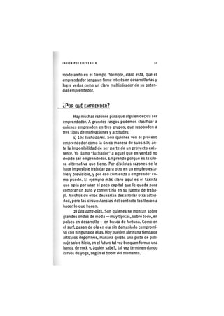 I'ASIÓNPOR EMPRENDER 37
modelando en el tiempo. Siempre, claro está, que el
emprendedor tenga un firme interés en desarrollarlas y
logre verlas como un claro multiplicador de su poten-
cial emprendedor.
¿POR QUÉ EMPRENDER?
Hay muchas razones para que alguien decida ser
emprendedor. A grandes rasgos podemos clasificar a
quienes emprenden en tres grupos, que responden a
tres tipos de motivaciones y actitudes:
1) Los luchadores. Son quienes ven el proceso
emprendedor como la única manera de subsistir, an-
te la imposibilidad de ser parte de un proyecto exis-
tente. Yo llamo "luchador" a aquel que en verdad no
decide ser emprendedor. Emprende porque es la úni-
ca alternativa que tiene. Por distintas razones se le
hace imposible trabajar para otro en un empleo esta-
ble y previsible, y por eso comienza a emprender co-
mo puede. El ejemplo más claro aquí es el taxista
que opta por usar el poco capital que le queda para
comprar un auto y convertirlo en su fuente de traba-
jo. Muchos de ellos desearían desarrollar otra activi-
dad, pero las circunstancias del contexto los llevan a
hacer lo que hacen.
2) Los caza-olas. Son quienes se montan sobre
grandes ondas de moda — muy típicas, sobre todo, en
países en desarrollo— en busca de fortuna. Como en
el surf, pasan de ola en ola sin demasiado compromi-
so con ninguna de ellas. Hoy pueden abrir una tienda de
artículos deportivos, mañana quizás una pista de pati-
naje sobre hielo, en el futuro tal vez busquen formar una
banda de rock y, ¿quién sabe?, tal vez terminen dando
cursos de yoga, según el boom del momento.
 