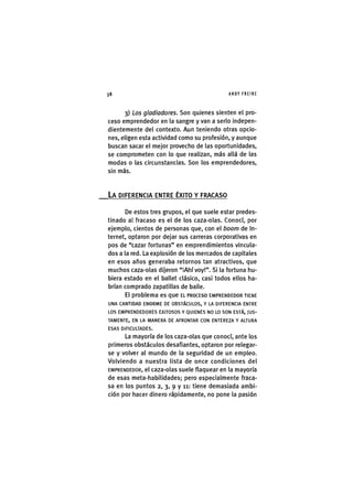 Z|38 ANDY FREIRE
3) Los gladiadores. Son quienes sienten el pro-
ceso emprendedor en la sangre y van a serlo indepen-
dientemente del contexto. Aun teniendo otras opcio-
nes, eligen esta actividad como su profesión, y aunque
buscan sacar el mejor provecho de las oportunidades,
se comprometen con lo que realizan, más allá de las
modas o las circunstancias. Son los emprendedores,
sin más.
LA DIFERENCIA ENTRE ÉXITO Y FRACASO
De estos tres grupos, el que suele estar predes-
tinado al fracaso es el de los caza-olas. Conocí, por
ejemplo, cientos de personas que, con el boom de In-
ternet, optaron por dejar sus carreras corporativas en
pos de "cazar fortunas" en emprendimientos vincula-
dos a la red. La explosión de los mercados de capitales
en esos años generaba retornos tan atractivos, que
muchos caza-olas dijeron "¡Ahí voy!". Si la fortuna hu-
biera estado en el ballet clásico, casi todos ellos ha-
brían comprado zapatillas de baile.
El problema es que EL PROCESO EMPRENDEDOR TIENE
UNA CANTIDAD ENORME DE OBSTÁCULOS, Y LA DIFERENCIA ENTRE
LOS EMPRENDEDORES EXITOSOS Y QUIENES NO LO SON ESTÁ, JUS-
TAMENTE, EN LA MANERA DE AFRONTAR CON ENTEREZA Y ALTURA
ESAS DIFICULTADES.
La mayoría de los caza-olas que conocí, ante los
primeros obstáculos desafiantes, optaron por relegar-
se y volver al mundo de la seguridad de un empleo.
Volviendo a nuestra lista de once condiciones del
EMPRENDEDOR, el caza-olas suele flaquear en la mayoría
de esas meta-habilidades; pero especialmente fraca-
sa en los puntos 2, 3, 9 y 11: tiene demasiada ambi-
ción por hacer dinero rápidamente, no pone la pasión
 