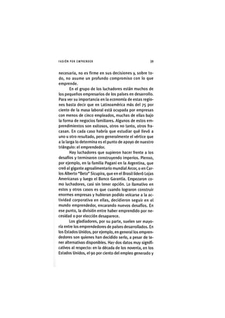 I'ASIÓNPOR EMPRENDER 39
necesaria, no es firme en sus decisiones y, sobre to-
do, no asume un profundo compromiso con lo que
emprende.
En el grupo de los luchadores están muchos de
los pequeños empresarios de los países en desarrollo.
Para ver su importancia en la economía de estas regio-
nes basta decir que en Latinoamérica más del 75 por
ciento de la masa laboral está ocupada por empresas
con menos de cinco empleados, muchas de ellas bajo
la forma de negocios familiares. Algunos de estos em-
prendimientos son exitosos, otros no tanto, otros fra-
casan. En cada caso habría que estudiar qué llevó a
uno u otro resultado, pero generalmente el vértice que
a la larga lo determina es el punto de apoyo de nuestro
triángulo: el emprendedor.
Hay luchadores que supieron hacer frente a los
desafíos y terminaron construyendo imperios. Pienso,
por ejemplo, en la familia Pagani en la Argentina, que
creó al gigante agroalimentario mundial Arcor, o en Car-
los Alberto "Beto" Sicupira, que en el Brasil lideró Löjas
Americanas y luego el Banco Garantia. Empezaron co-
mo luchadores, casi sin tener opción. Lo llamativo en
estos y otros casos es que cuando lograron construir
enormes empresas y hubieran podido volcarse a la ac-
tividad corporativa en ellas, decidieron seguir en el
mundo emprendedor, encarando nuevos desafíos. En
ese punto, la división entre haber emprendido por ne-
cesidad o por elección desaparece.
Los gladiadores, por su parte, suelen ser mayo-
ría entre los emprendedores de países desarrollados. En
los Estados Unidos, por ejemplo, en general los empren-
dedores son quienes han decidido serlo, a pesar de te-
ner alternativas disponibles. Hay dos datos muy signifi-
cativos al respecto: en la década de los noventa, en los
Estados Unidos, el 90 por ciento del empleo generado y
 