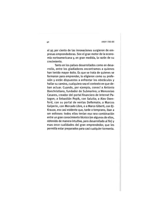 Z|0 ANDY FREIRE
el 95 por ciento de las innovaciones surgieron de em-
presas emprendedoras. Son el gran motor de la econo-
mía norteamericana y, en gran medida, la razón de su
crecimiento.
Tanto en los países desarrollados como en desa-
rrollo, entre los gladiadores encontramos a quienes
han tenido mayor éxito. Es que se trata de quienes se
formaron para emprender, lo eligieron como su profe-
sión y están dispuestos a enfrentar los obstáculos y
hallar su camino, cualquiera sea el contexto en que de-
ban actuar. Cuando, por ejemplo, conocí a Antonio
Bonchristiano, fundador de Submarino; a Wenceslao
Casares, creador del portal financiero de Internet Pa-
tagón; a Sebastián Popik, con Salutia; a Alex Oxen-
ford, con su portal de ventas DeRemate; a iVlarcos
Galperin, con IVlercado Libre, o a Marco Giberti, con EJ-
Krause, era casi evidente que, tarde o temprano, iban a
ser exitosos: todos ellos tenían esa rara combinación
entre un gran conocimiento técnico (en algunos de ellos,
obtenido de manera intuitiva, pero desarrollado al fin) y
esas once cualidades del gran emprendedor, que les
permitía estar preparados para casi cualquier tormenta.
 