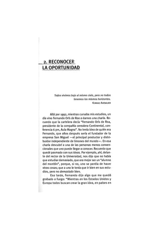 2. R E C O N O C E R
LA O P O R T U N I D A D
Todos vivimos bajo el mismo cielo, pero no todos
tenemos los mismos horizontes.
KONRAD ADENAUER
Allá por 1992, mientras cursaba mis estudios, un
día vino Fernando Oris de Roa a darnos una charla. Re-
cuerdo que la cartelera decía "Fernando Oris de Roa,
presidente de la compañía cerealera Continental, con-
ferencia 6 pm. Aula Magna". No tenía idea de quién era
Fernando, que años después sería el fundador de la
empresa San Miguel —el principal productor y distri-
buidor independiente de limones del mundo—. En esa
charla descubrí a una de las personas menos conven-
cionales que uno puede llegar a conocer. Recuerdo que
quedé pasmado con sus ideas. Por ejemplo, ahí, delan-
te del rector de la Universidad, nos dijo que no había
que estudiar demasiado, que era mejor ser un "alumno
del montón", porque, si no, uno se perdía de hacer
otras cosas; que a uno le tenía que ir bien en sus estu-
dios, pero no demasiado bien.
Esa tarde, Fernando dijo algo que me quedó
grabado a fuego: "Mientras en los Estados Unidos y
Europa todos buscan crear la gran idea, en países en
 