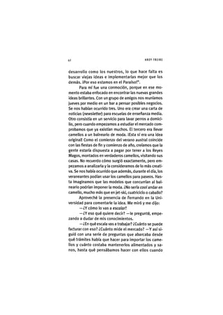 Z|42 ANDY FREIRE
desarrollo como los nuestros, lo que hace falta es
buscar viejas ideas e implementarlas mejor que los
demás. ¡Por eso estamos en el Paraíso!".
Para mí fue una conmoción, porque en ese mo-
mento estaba enfocado en encontrar las nuevas grandes
ideas brillantes. Con un grupo de amigos nos reuníamos
jueves por medio en un bar a pensar posibles negocios.
Se nos habían ocurrido tres. Uno era crear una carta de
noticias {newsletter) para escuelas de enseñanza media.
Otro consistía en un servicio para lavar perros a domici-
lio, pero cuando empezamos a estudiar el mercado com-
probamos que ya existían muchos. El tercero era llevar
camellos a un balneario de moda. ¡Esta sí era una idea
original! Como el comienzo del verano austral coincide
con las fiestas de fin y comienzo de año, creíamos que la
gente estaría dispuesta a pagar por tener a los Reyes
Magos, montados en verdaderos camellos, vis¡tando sus
casas. No recuerdo cómo surgió exactamente, pero em-
pezamos a analizarla y la consideramos de lo más creati-
va. Se nos había ocurrido que además, durante el día, los
veraneantes podían usar los camellos para paseos. Has-
ta imag¡namos que las modelos que concurrían al bal-
neario podrían ¡mponer la moda. ¿No sería cool andar en
camello, mucho más que en jet-sk¡, cuatric¡clo o caballo?
Aproveché la presencia de Fernando en la Uni-
versidad para comentarle la idea. Me miró y me dijo:
—¿Y cómo lo vas a escalarl
—¿Y eso qué quiere decir? —le pregunté, empe-
zando a dudar de mis conocimientos.
—¿En qué escala vas a trabajar? ¿Cuánto se puede
facturar con eso? ¿Cuánto mide el mercado? —Y así si-
guió con una serie de preguntas que abarcaba desde
qué trámites había que hacer para importar los came-
llos y cuánto costaba mantenerlos alimentados y sa-
nos, hasta qué pensábamos hacer con ellos cuando
 