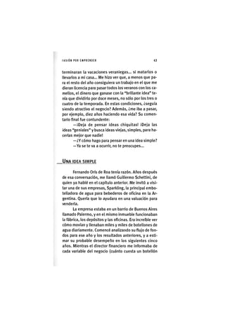 I'ASIÓNPOR EMPRENDER 43
terminaran la vacaciones veraniegas... si matarlos o
llevarlos a mi casa... Me hizo ver que, a menos que pa-
ra el resto del año consiguiera un trabajo en el que me
dieran licencia para pasar todos los veranos con los ca-
mellos, el dinero que ganase con la "brillante idea" te-
nía que dividirlo por doce meses, no sólo por los tres o
cuatro de la temporada. En estas condiciones, ¿seguía
siendo atractivo el negocio? Además, ¿me iba a pasar,
por ejemplo, diez años haciendo esa vida? Su comen-
tario final fue contundente:
— ¡Deja de pensar ideas chiquitas! ¡Deja las
¡deas "geniales" y busca ideas viejas, simples, para ha-
cerlas mejor que nadie!
—¿Y cómo hago para pensar en una idea simple?
—Ya se te va a ocurrir, no te preocupes...
UNA IDEA SIMPLE
Fernando Oris de Roa tenía razón. Años después
de esa conversación, me llamó Guillermo Schettini, de
quien ya hablé en el capítulo anterior. Me invitó a visi-
tar una de sus empresas. Sparkling, la principal embo-
telladora de agua para bebederos de oficina en la Ar-
gentina. Quería que lo ayudara en una valuación para
venderla.
La empresa estaba en un barrio de Buenos Aires
llamado Palermo, y en el mismo inmueble funcionaban
la fábrica, los depósitos y las oficinas. Era increíble ver
cómo movían y llenaban miles y miles de botellones de
agua diariamente. Comencé analizando su flujo de fon-
dos para ese año y los resultados anteriores, y a esti-
mar su probable desempeño en los siguientes cinco
años. Mientras el director financiero me informaba de
cada variable del negocio (cuánto cuesta un botellón
 