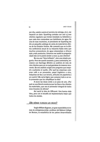 Z|44 ANDY FREIRE
por dia, cuánto cuesta el servicio de entrega, etc.), me
impactó un dato: Sparkling contaba con casi 15.000
clientes regulares que tenían instalado su bebedero y
que cada mes compraban sus botellones de agua. En
una de esas reuniones, el presidente de Sparkling me
dio un pequeño catálogo de venta de material de ofici-
na de los Estados Unidos. Me comentó que en la últi-
ma conferencia anual de su industria había visto que
muchos proveedores de agua empezaban a ofrecer
más y más productos. Entonces me asaltó la pregunta:
¿Qué más se le podrá vender a esos 15.000 clientes?
No era una "idea brillante", sino una simple pre-
gunta. Pero me quedó sonando y, para contestarla, ini-
ciamos con Santiago Bilinkis un análisis de más de
cien clientes para ver en qué gastaban de manera recu-
rrente. De ese análisis surgió otra pregunta que empe-
zó a quitarme el sueño: ¿Por qué las empresas com-
pran café a un proveedor, papel higiénico a otro,
máquinas de fax a un tercero, artículos de papelería a
un cuarto? ¿No sería lógico que compren todo a un so-
lo proveedor que les simplifique la vida?
A veces las ideas están a un paso de uno. ¿Por
qué no una librería moderna que les lleve a los clientes
los materiales, que sea el proveedor integral de todos
esos insumos de oficina?
Así nació la ¡dea de Officenet. Una buena vieja
idea, pero con el desafío de implementarla mejor que
todos los demás.
¿ D E DÓNDE SURGEN LAS IDEAS?
Según William Bygrave, un gran especialista en te-
mas de entrepreneurshìp y profesor del Babson College
de Boston, la estadística de los países desarrollados
 
