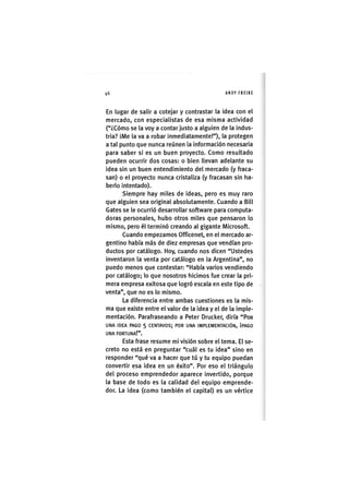 Z|46 ANDY FREIRE
En lugar de salir a cotejar y contrastar la idea con el
mercado, con especialistas de esa misma actividad
("¿Cómo se la voy a contar justo a alguien de la indus-
tria? ¡Me la va a robar inmediatamente!"), la protegen
a tal punto que nunca reúnen la ¡nformac¡ón necesaria
para saber s¡ es un buen proyecto. Como resultado
pueden ocurrir dos cosas: o bien llevan adelante su
idea sin un buen entendimiento del mercado (y fraca-
san) o el proyecto nunca cristaliza (y fracasan sin ha-
berlo intentado).
Siempre hay miles de ideas, pero es muy raro
que alguien sea original absolutamente. Cuando a Bill
Gates se le ocurrió desarrollar software para computa-
doras personales, hubo otros miles que pensaron lo
mismo, pero él terminó creando al gigante Microsoft.
Cuando empezamos Officenet, en el mercado ar-
gentino había más de diez empresas que vendían pro-
ductos por catálogo. Hoy, cuando nos dicen "Ustedes
inventaron la venta por catálogo en la Argentina", no
puedo menos que contestar: "Había varios vendiendo
por catálogo; lo que nosotros hic¡mos fue crear la pri-
mera empresa exitosa que logró escala en este tipo de
venta", que no es lo mismo.
La diferencia entre ambas cuestiones es la mis-
ma que existe entre el valor de la idea y el de la imple-
mentación. Parafraseando a Peter Drucker, diría "POR
UNA IDEA PAGO 5 CENTAVOS; POR UNA IMPLEMENTACIÓN, ¡PAGO
UNA FORTUNA!".
Esta frase resume m¡ v¡sión sobre el tema. El se-
creto no está en preguntar "cuál es tu idea" sino en
responder "qué va a hacer que tú y tu equipo puedan
convertir esa idea en un éxito". Por eso el triángulo
del proceso emprendedor aparece invertido, porque
la base de todo es la calidad del equipo emprende-
dor. La idea (como también el capital) es un vértice
 