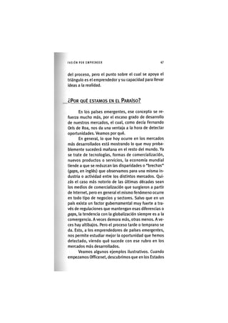I'ASIÓNPOR EMPRENDER 4 7
del proceso, pero el punto sobre el cual se apoya el
triángulo es el emprendedor y su capacidad para llevar
ideas a la realidad.
¿POR QUÉ ESTAMOS EN EL PARAÍSO?
En los países emergentes, ese concepto se re-
fuerza mucho más, por el escaso grado de desarrollo
de nuestros mercados, el cual, como decía Fernando
Orís de Roa, nos da una ventaja a la hora de detectar
oportunidades. Veamos por qué.
En general, lo que hoy ocurre en los mercados
más desarrollados está mostrando lo que muy proba-
blemente sucederá mañana en el resto del mundo. Ya
se trate de tecnologías, formas de comercialización,
nuevos productos o servicios, la economía mundial
tiende a que se reduzcan las disparidades o "brechas"
{gaps, en inglés) que observamos para una misma in-
dustria o actividad entre los distintos mercados. Qui-
zás el caso más notorio de las últimas décadas sean
los medios de comercialización que surgieron a partir
de Internet, pero en general el mismo fenómeno ocurre
en todo tipo de negocios y sectores. Salvo que en un
país exista un factor gubernamental muy fuerte a tra-
vés de regulaciones que mantengan esas diferencias o
gaps, la tendencia con la globalización siempre es a la
convergencia. A veces demora más, otras menos. A ve-
ces hay altibajos. Pero el proceso tarde o temprano se
da. Esto, a los emprendedores de países emergentes,
nos permite estudiar mejor la oportunidad que hemos
detectado, viendo qué sucede con ese rubro en los
mercados más desarrollados.
Veamos algunos ejemplos ilustrativos. Cuando
empezamos Officenet, descubrimos que en los Estados
 