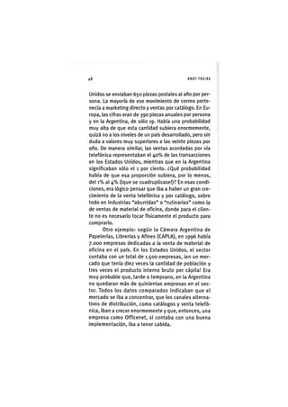 Z|48 ANDY FREIRE
Unidos se enviaban 650 piezas postales al año por per-
sona. La mayoría de ese movimiento de correo perte-
necía a marketing directo y ventas por catálogo. En Eu-
ropa, las cifras eran de 390 piezas anuales por persona
y en la Argentina, de sólo 19. Había una probabilidad
muy alta de que esta cantidad subiera enormemente,
quizá no a los niveles de un país desarrollado, pero sin
duda a valores muy superiores a las veinte piezas por
año. De manera similar, las ventas acordadas por vía
telefónica representaban el 4 0 % de las transacciones
en los Estados Unidos, mientras que en la Argentina
significaban sólo el 1 por ciento. ¿Qué probabilidad
había de que esa proporción subiera, por lo menos,
del 1 % al 4 % (ique se cuadruplicase!)? En esas condi-
ciones, era lógico pensar que iba a haber un gran cre-
cimiento de la venta telefónica y por catálogo, sobre
todo en industrias "aburridas" o "rutinarias" como la
de ventas de material de oficina, donde para el clien-
te no es necesario tocar físicamente el producto para
comprarlo.
Otro ejemplo: según la Cámara Argentina de
Papelerías, Librerías y Afines (CAPLA), en 1996 había
7.000 empresas dedicadas a la venta de material de
oficina en el país. En los Estados Unidos, el sector
contaba con un total de 1.500 empresas, ien un mer-
cado que tenía diez veces la cantidad de población y
tres veces el producto interno bruto per cápita! Era
muy probable que, tarde o temprano, en la Argentina
no quedaran más de quinientas empresas en el sec-
tor. Todos los datos comparados indicaban que el
mercado se iba a concentrar, que los canales alterna-
tivos de distribución, como catálogos y venta telefó-
nica, iban a crecer enormemente y que, entonces, una
empresa como Officenet, si contaba con una buena
implementación, iba a tener cabida.
 