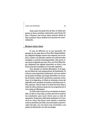 I'ASIÓNPOR EMPRENDER 49
Tenía razón Fernando Orís de Roa: no había que
pensar en llevar camellos a balnearios como Punta del
Este o Pinamar, sino buscar viejos sectores donde se
iban a producir claros cambios en el proceso de comer-
cialización.
BUENAS VIEIAS IDEAS
El caso de Officenet no es una excepción. Un
ejemplo de una vieja idea es Finca Pilar. Diego Radiche-
lla y Alejandro Belaga crearon esta empresa, que se de-
dica a vender a las grandes cadenas de supermercados
ensaladas y verduras preempaquetadas. Hay pocas co-
sas menos originales que esto. Pero, con Finca Pilar, Die-
go y Alejandro han logrado desarrollar un nicho y una
marca muy bien instalada en el mercado argentino.
Otro ejemplo es Claudio Marangoni, el ex juga-
dor de fútbol del club Independiente de Avellaneda. Al
retirarse como deportista profesional, creó una cadena
de escuelas de fútbol, que luego diversificó con escue-
las de danza, colonias de vacaciones y parques recrea-
tivos. En la Argentina, el fútbol se introdujo a fines del
siglo XIX como actividad recreativa y formativa para ni-
ños y jóvenes. ¡Así de vieja es la idea! Pero hoy miles y
miles de niños y jóvenes pasan por los programas de la
red creada por Marangoni.
En Chile está el caso de los muchachos de Nutra-
bién. La idea es muy vieja, y suelen ponerla en práctica
los estudiantes para reunir dinero para su viaje de
egresados. Empezaron fabricando brownies en la coci-
na de su casa y hoy tienen como clientes a empresas
como la aerolínea Lan Chile y los principales supermer-
cados del país, con una marca muy reconocida y una
planta de fabricación con alta tecnología.
 