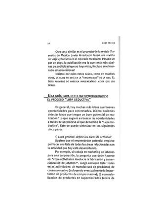 Z|50 ANDY FREIRE
Otro caso similar es el proyecto de la revista Tra-
vesías de México. Javier Arredondo lanzó una revista
de viajes y turismo en el mercado mexicano. Pasado un
par de años, la publicación era la que tenía más pági-
nas de publicidad que yo haya visto, iincluso en el mer-
cado estadounidense!
insisto: en todos estos casos, como en muchos
otros, LA CLAVE NO ESTÁ EN LA "ORIGINALIDAD" DE LA IDEA. EL
ÉXITO PROVIENE DE HABERLA IMPLEMENTADO MEJOR QUE LOS
DEMÁS.
UNA GUÍA PARA DETECTAR OPORTUNIDADES;
EL PROCESO "LUPA DEDUCTIVA"
En general, hay muchas más ¡deas que buenas
oportunidades para concretarlas. ¿Cómo podemos
detectar ¡deas que tengan un buen potenc¡al de rea-
l¡zac¡ón? Lo que sug¡ero es buscar las oportunidades
a través de un proceso al que denomino la "Lupa De-
ductiva". Este se puede sintetizar en los siguientes
cinco pasos:
i) Lupa general: definir las áreas de actividad
Sugiero que el emprendedor potencial empiece
por hacer una lista de todas las áreas relacionadas con
la actividad que hoy está desarrollando.
Por ejemplo, si trabaja en marketing de jabones
para una corporac¡ón, la pregunta que debe hacerse
es: "¿Qué actividades involucra la fabricación y comer-
cialización de jabones?". Luego conviene listar todas
estas actividades: a) manufactura de productos de
consumo masivo (¡ncluyendo eventualmente la impor-
tación de productos de compra masiva); b) comercia-
lización de productos en supermercados (venta de
 