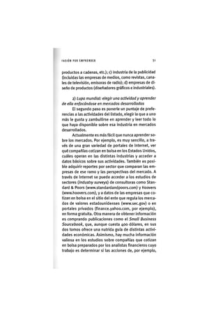 I'ASIÓNPOR EMPRENDER 5 1
productos a cadenas, etc.); c) industria de la publicidad
(incluidas las empresas de medios, como revistas, cana-
les de televisión, emisoras de radio); d) empresas de di-
seño de productos (diseñadores gráficos e industriales).
2) Lupa mundial: elegir una actividad y aprender
de ella enfocándose en mercados desarrollados
El segundo paso es ponerle un puntaje de prefe-
rencias a las actividades del listado, elegir la que a uno
más le gusta y zambullirse en aprender y leer todo lo
que haya disponible sobre esa industria en mercados
desarrollados.
Actualmente es más fácil que nunca aprender so-
bre los mercados. Por ejemplo, es muy sencillo, a tra-
vés de una gran variedad de portales de Internet, ver
qué compañías cotizan en bolsa en los Estados Unidos,
cuáles operan en las distintas industrias y acceder a
datos básicos sobre sus actividades. También es posi-
ble adquirir reportes por sector que comparan las em-
presas de ese ramo y las perspectivas del mercado. A
través de Internet se puede acceder a los estudios de
sectores Qndustry surveys) de consultoras como Stan-
dard & Poors (www.standardandpoors.com) y Hoovers
(www.hoovers.com), y a datos de las empresas que co-
tizan en bolsa en el sitio del ente que regula los merca-
dos de valores estadounidenses (www.sec.gov) o en
portales privados (finance.yahoo.com, por ejemplo),
en forma gratuita. Otra manera de obtener información
es comprando publicaciones como el Small Business
Sourcebook, que, aunque cuesta 400 dólares, en sus
dos tomos ofrece una nutrida guía de distintas activi-
dades económicas. Asimismo, hay mucha información
valiosa en los estudios sobre compañías que cotizan
en bolsa preparados por los analistas financieros cuyo
trabajo es determinar si las acciones de, por ejemplo.
 
