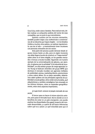 Z|52 ANDY FREIRE
Coca Cola, están caras o baratas. Para evaluar esto, de-
ben realizar un exhaustivo análisis del sector de esas
compañías, que es justo lo que necesitamos.
Quienes cuenten con los recursos necesarios,
también pueden viajar a las conferencias o convencio-
nes de la industria que hayan elegido —en los Estados
Unidos y muchos otros países, se realizan regularmen-
te una vez al año— y eventualmente tener reuniones
con personas relevantes de ese sector.
Esta parte del proceso puede demorar desde al-
gunos meses hasta un año, pero en algún momento
uno debe llegar al punto de construir un "mapa mental"
sobre cómo es el ramo elegido, en los grandes merca-
dos e incluso a escala mundial. Siguiendo con nuestro
ejemplo de la comercialización de jabones, por ejem-
plo, si optamos por la actividad "c) la industria de la pu-
blicidad", en ella existen grupos de mega-agencias co-
mo Young & Rubicam (miembro del grupo WPP) que
dominan el mercado mundial; son agencias múltiples
de publicidad, prensa, marketing directo, promociones
y otros rubros afines. En un plazo razonable, debería-
mos saber quiénes son las principales agencias de pu-
blicidad a escala global, cómo están estructuradas, qué
adquisiciones y cambios estratégicos han encarado en
los últimos tiempos, cómo se expanden geográfica-
mente, entre otros aspectos importantes.
3) Lupa local: conocer el propio mercado de ese
sector
El tercer paso es hacer el mismo ejercicio ante-
rior, pero para el mercado local. Acá es donde se ve el
beneficio de estar en un país emergente: uno puede
analizar las disparidades (los gaps) respecto del mer-
cado desarrollado, y a partir de allí hacer inferencias
sobre qué va a pasar y a qué velocidad para que el
 
