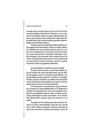 I'ASIÓNPOR EMPRENDER 53
mercado local converja hacia lo que ocurre en los paí-
ses desarrollados. Así podemos detectar si en el mer-
cado local todavía existe una gran fragmentación del
sector; por ejemplo, aún no existen las mega-agencias
de publicidad, hay muchas tiendas pequeñas especia-
lizadas por actividad, etcétera.
También aquí es fundamental saber quiénes son
los jugadores de importancia, charlar con ellos, visitar-
los, pedirles que nos enseñen sobre el sector y si no
son muy "voluntariosos" encontrar la forma de hacer
de lo que se denomina "comprador misterioso" (m/s-
tery shopper) para entender qué ventaja ofrecen al
cliente. Es igualmente útil concurrir a las conferencias
y convenciones locales del sector, donde se suelen
concentrar todos los jugadores relevantes.
4) Lupa dinámica: analizar el curso probable
El cuarto paso es hacer un profundo análisis so-
bre los factores de peso que determinan que las dife-
rencias (gaps) entre los mercados desarrollados y no
desarrollados puedan perdurar o tiendan a converger.
Es decir, precisar mediante un análisis muy minucioso
cuál es la dinámica más probable en la rama o el sector
donde vamos a iniciar un emprendimiento.
Un empresario me contó que en 1975 le ofrecie-
ron introducir la cadena McDonald's en la Argentina y
el Brasil. Su respuesta fue: "Con lo que les gusta al ar-
gentino y al brasileño la buena carne, ¡ni loco va a fun-
cionar el fast-food en estos mercados!". En la actuali-
dad, McDonald's emplea miles de personas en la
región.
Los gaps son tan vis¡bles que hasta me pone ner-
vioso ver tantas oportunidades cada vez que camino
por la calle. Hasta la segunda mitad de la década de
1990, las tintorerías o tiendas de l¡mp¡eza a seco de
 