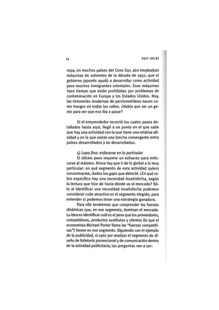 Z|54 ANDY FREIRE
ropa, en muchos países del Cono Sur, aún empleaban
máquinas de solventes de la década de 1950, que el
gobierno japonés ayudó a desarrollar como actividad
para muchos inmigrantes orientales. Esas máquinas
hace tiempo que están prohibidas por problemas de
contaminación en Europa y los Estados Unidos. Hoy,
las tintorerías modernas de percloroetileno nacen co-
mo hongos en todas las calles. ¿Había que ser un ge-
nio para ver que eso iba a pasar?
Si el emprendedor recorrió los cuatro pasos de-
tallados hasta aquí, llegó a un punto en el que sabe
que hay una actividad con la que tiene una relativa afi-
nidad y en la que existe una brecha convergente entre
países desarrollados y no desarrollados,
5) Lupa pna: enfocarse en lo particular
El último paso requiere un esfuerzo para enfo-
carse al máximo. Ahora hay que ir de lo global a lo muy
particular: en qué segmento de esta actividad quiero
concentrarme, dados los gaps que detecté. ¿En qué ru-
bro específico hay una necesidad insatisfecha, según
la lectura que hice de hacia dónde va el mercado? Só-
lo al identificar una necesidad insatisfecha podemos
considerar cuán atractivo es el segmento elegido, para
entender si podemos tener una estrategia ganadora.
Para ello tendremos que comprender las fuerzas
dinámicas que, en ese segmento, dominan el mercado.
La idea es identificar cuál es el peso que los proveedores,
competidores, productos sustitutos y clientes (lo que el
economista IVlichael Porter llama las "fuerzas competiti-
vas") tienen en ese segmento. Siguiendo con el ejemplo
de la publicidad, si opto por analizar el segmento de di-
seño de folletería promocional y de comunicación dentro
de la actividad publicitaria, las preguntas van a ser:
 