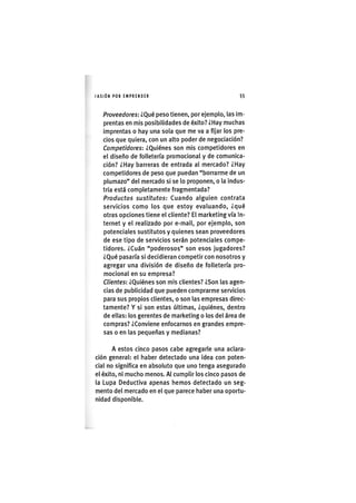 I'ASIÓNPOR EMPRENDER 55
Proveedores: ¿Qué peso tienen, por ejemplo, las Im-
prentas en mis posibilidades de éxito? ¿Hay muchas
imprentas o hay una sola que me va a fijar los pre-
cios que quiera, con un alto poder de negociación?
Competidores: ¿Quiénes son mis competidores en
el diseño de folletería promocional y de comunica-
ción? ¿Hay barreras de entrada al mercado? ¿Hay
competidores de peso que puedan "borrarme de un
plumazo" del mercado si se lo proponen, o la indus-
tria está completamente fragmentada?
Productos sustitutos: Cuando alguien contrata
servicios como los que estoy evaluando, ¿qué
otras opciones tiene el cliente? El marketing vía In-
ternet y el realizado por e-mail, por ejemplo, son
potenciales sustitutos y quienes sean proveedores
de ese tipo de servicios serán potenciales compe-
tidores. ¿Cuán "poderosos" son esos jugadores?
¿Qué pasaría si decidieran competir con nosotros y
agregar una división de diseño de folletería pro-
mocional en su empresa?
Clientes: ¿Quiénes son mis clientes? ¿Son las agen-
cias de publicidad que pueden comprarme servicios
para sus propios clientes, o son las empresas direc-
tamente? Y si son estas últimas, ¿quiénes, dentro
de ellas: los gerentes de marketing o los del área de
compras? ¿Conviene enfocarnos en grandes empre-
sas o en las pequeñas y medianas?
A estos cinco pasos cabe agregarle una aclara-
ción general: el haber detectado una ¡dea con poten-
cial no s¡gnifica en absoluto que uno tenga asegurado
el éxito, n¡ mucho menos. Al cumplir los cinco pasos de
la Lupa Deductiva apenas hemos detectado un seg-
mento del mercado en el que parece haber una oportu-
nidad d¡spon¡ble.
 