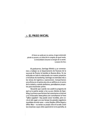 EL P A S O INICIAL
El hierro se oxida por no usarse, el agua estancada
pierde su pureza y el clima frío la congela; de igual modo,
la inmovilidad consume la energía de la mente.
LEONARDO DAVINCI
Al graduarnos, Santiago Bilinkis y yo comenza-
mos a trabajar en el departamento de finanzas de la
sucursal de Procter & Gamble en Buenos Aires. Yo me
enfocaba en todo lo relacionado con nuevos proyectos
e iniciativas de marketing. Santiago se orientaba más a
los temas de logística y operaciones. Compartíamos
una oficina en el quinto piso de un edificio en el centro
de la ciudad y, cuando podíamos, pensábamos proyec-
tos para emprender juntos.
Recuerdo que cuando nos asaltó la pregunta de
qué se le podría vender a los 15.000 clientes de Spar-
kling, lo primero que hicimos fue conectarnos a Internet
y en el buscador www.yahoo.com consultamos la frase
"office supplies". Hoy puede sonar increíble, pero co-
rría el año 1996 y en ese tiempo los grandes jugadores
mundiales de este ramo —como Staples, Office Depot y
Office iVlax— no tenían su propio sitio en la web. Entre
las empresas cuyos sitios aparecieron en la pantalla, la
 