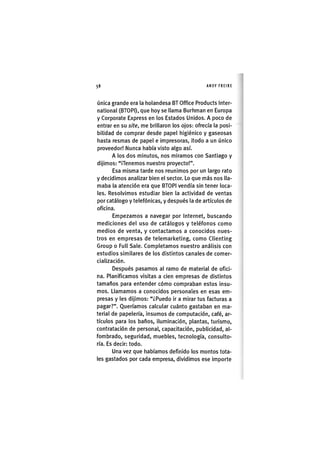 Z|58 ANDY FREIRE
Única grande era la holandesa BT Office Products Inter-
national (BTOPI), que hoy se llama Burhman en Europa
y Corporate Express en los Estados Unidos. A poco de
entrar en su site, me brillaron los ojos: ofrecía la posi-
bilidad de comprar desde papel higiénico y gaseosas
hasta resmas de papel e impresoras, itodo a un único
proveedor! Nunca había visto algo así.
A los dos minutos, nos miramos con Santiago y
dijimos: "llenemos nuestro proyecto!".
Esa misma tarde nos reunimos por un largo rato
y decidimos analizar bien el sector. Lo que más nos lla-
maba la atención era que BTOPI vendía sin tener loca-
les. Resolvimos estudiar bien la actividad de ventas
por catálogo y telefónicas, y después la de artículos de
oficina.
Empezamos a navegar por Internet, buscando
mediciones del uso de catálogos y teléfonos como
medios de venta, y contactamos a conocidos nues-
tros en empresas de telemarketing, como Clienting
Group o Full Sale. Completamos nuestro análisis con
estudios similares de los distintos canales de comer-
cialización.
Después pasamos al ramo de material de ofici-
na. Planificamos visitas a cien empresas de distintos
tamaños para entender cómo compraban estos insu-
mos. Llamamos a conocidos personales en esas em-
presas y les dijimos: "¿Puedo ir a mirar tus facturas a
pagar?". Queríamos calcular cuánto gastaban en ma-
terial de papelería, insumos de computación, café, ar-
tículos para los baños, iluminación, plantas, turismo,
contratación de personal, capacitación, publicidad, al-
fombrado, seguridad, muebles, tecnología, consulto-
ría. Es decir: todo.
Una vez que habíamos definido los montos tota-
les gastados por cada empresa, dividimos ese importe
 