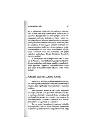 I'ASIÓNPOR EMPRENDER 59
por el número de empleados. Descubrimos que mu-
chos rubros eran muy dependientes de la actividad
específica de cada industria. Por ejemplo, había em-
presas con abultadas facturas por viajes y otras que
no tenían ninguna. Algunas gastaban mucho en segu-
ridad (las del mercado financiero que movilizan gran-
des caudales de dinero, por ejemplo) mientras que
otras no gastaban nada. Los únicos rubros que no de-
pendían del sector, eran los de materiales de oficina:
todas consumían papel para Impresora, café, papel
higiénico, bolígrafos... iBlngo! iHabíamos detectado
una oportunidad!
A estos productos los englobamos bajo el nom-
bre de "Insumos no estratégicos", porque aunque to-
dos los consumían, nadie sabía muy bien en qué canti-
dades regulares. En general, estaban Incluidos en esa
gran bolsa de la contabilidad rotulada como "otros
gastos".
TOMAR LA DECISIÓN: EL SALTO AL VACÍO
Cuando ya teníamos procesada esa información,
con Santiago decidimos dedicarnos exclusivamente al
proyecto. Eso significaba desvincularnos de nuestros
empleos.
Este momento es crucial para quien emprende
por propia elección. Es lo que llamo el SALTO AL VACÍO. Pa-
ra muchos potenciales emprendedores constituye la
opción definitoria entre ser o no ser: entre lanzarse de
lleno a emprender su proyecto o echarse atrás buscan-
do mantener la seguridad de su empleo.
En ese punto, hay quienes buscan una "solución
de compromiso" entre el riesgo de asumir plenamente
su proyecto y conservar cierta seguridad laboral. Algo
 