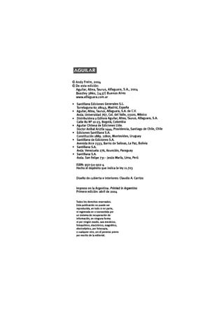 AGUILAR
© Andy Freire, 2004
© De esta edición:
Aguilar, Altea, Taurus, Alfaguara, S.A., 2004
Beazley 3860, (1437) Buenos Aires
www.alfaguara.com.ar
• Santillana Ediciones Generales S.L.
Torrelaguna 60 28043, Madrid, España
• Aguilar, Altea, Taurus, Alfaguara, S.A. de C.V.
Avda. Universidad 767, Col. del Valle, 03100, México
• Distribuidora y Editora Aguilar, Altea, Taurus, Alfaguara, S.A.
Calle 80 N^ 10-23, Bogotá, Colombia
• Aguilar Chilena de Ediciones Ltda.
Doctor Aníbal Ariztía 1444, Providencia, Santiago de Chile, Chile
• Ediciones Santillana S.A.
Constitución 1889.11800, Montevideo, Uruguay
• Santillana de Ediciones S.A.
Avenida Arce 2333, Barrio de Salinas, La Paz, Bolivia
• Santillana S.A.
Avda. Venezuela 276, Asunción, Paraguay
• Santillana S.A.
Avda. San Felipe 731 - Jesús María, Lima, Perú
ISBN: 950-511-922-4
Hecho el depósito que indica la ley 11.723
Diseño de cubierta e interiores: Claudio A. Carrizo
Impreso en la Argentina. Printed in Argentina
Primera edición: abril de 2004
Todos los derechos reservados.
Esta publicación no puede ser
reproducida, en todo ni en parte,
ni registrada en o transmitida por
un sistema de recuperación de
información, en ninguna forma
ni por ningún medio, sea mecánico,
fotoquímico, electrónico, magnético,
electroóptico, por fotocopia,
o cualquier otro, sin el permiso previo
por escrito de la editorial.
 