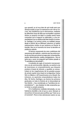 Z|60 ANDY FREIRE
que aprendí, no sé muy bien de qué modo pero que
siempre acepté, es que SER EMPRENDEDOR PART-TIME NO FUN-
CIONA. Hay estadísticas que lo demuestran, mediante
las diferentes tasas de éxito que acompañan a quienes
inician un proyecto sin dejar su empleo previo hasta
comprobar que el negocio es redituable, y a los em-
prendedores que se dedican full-time desde el comien-
zo. Santiago y yo tuvimos suerte, en realidad, porque
desde el primer día en Officenet cobramos un salario
relativamente similar al que teníamos en Procter &
Gamble. Pero en el momento de tomar la decisión no
podíamos saberlo.
Si leemos nuevamente las once condiciones del
EMPRENDEDOR del capítulo i, veremos que hay varios pun-
tos de esa lista que entran en juego aquí: emancipación,
pasión, determinación, sueños, protagonismo... Eso no
quita que a veces me pregunte qué hubiera pasado si
"lo pensábamos demasiado"...
A mediados de 1996, el momento macroeconó-
mico era de semirrecesión. Además, no existía la ola
de inversiones en emprendimientos que después
produjo el boom de Internet, y aquéllas se concen-
traban en las megafusiones de los grandes grupos
de prívate equity como Exxel en la Argentina, Carlos
Slim en México o GP Investimentos en el Brasil. Por
entonces, no aparecían emprendedores todos los
días. De hecho, Santiago y yo éramos los primeros
graduados en toda la historia de la Universidad de
San Andrés —hoy considerada un "semillero de em-
prendedores"— que dejaban la vida corporativa pa-
ra iniciar su propio proyecto.
Si lo hubiésemos meditado demasiado, no nos
habríamos decidido a dar el SALTO AL VACÍO. Siempre se
encuentran mil excusas para justificar que "este no es
el momento". PERO EN TODO EMPRENDEDOR SIEMPRE HAY UNA
 
