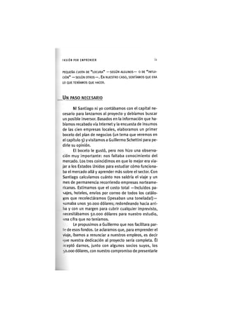 I'ASIÓNPOR EMPRENDER 61
PEQUEÑA CUOTA DE "LOCURA" —SEGÚN ALGUNOS— 0 DE "INTUI-
CIÓN" — SEGÚN OTROS — . EN NUESTRO CASO, SENTÍAMOS QUE ERA
LO QUE TENÍAMOS QUE HACER.
UN PASO NECESARIO
NI Santiago ni yo contábamos con el capital ne-
cesario para lanzarnos al proyecto y debíamos buscar
un posible inversor. Basados en la información que ha-
bíamos recabado vía Internet y la encuesta de insumos
de las cien empresas locales, elaboramos un primer
boceto del plan de negocios (un tema que veremos en
el capítulo 5) y visitamos a Guillermo Schettini para pe-
dirle su opinión.
El boceto le gustó, pero nos hizo una observa-
ción muy importante: nos faltaba conocimiento del
mercado. Los tres coincidimos en que lo mejor era via-
jar a los Estados Unidos para estudiar cómo funciona-
ba el mercado allá y aprender más sobre el sector. Con
Santiago calculamos cuánto nos saldría el viaje y un
mes de permanencia recorriendo empresas norteame-
ricanas. Estimamos que el costo total -Incluidos pa-
sajes, hoteles, envíos por correo de todos los catálo-
gos que recolectáramos (ipesaban una tonelada!) —
sumaba unos 30.000 dólares; redondeando hacia arri-
ba y con un margen para cubrir cualquier imprevisto,
necesitábamos 50.000 dólares para nuestro estudio,
una cifra que no teníamos.
Le propusimos a Guillermo que nos facilitara par-
le de esos fondos. Le aclaramos que, para emprender el
viaje, íbamos a renunciar a nuestros empleos, es decir
(|ue nuestra dedicación al proyecto sería completa. Él
.iceptó darnos, junto con algunos socios suyos, los
',0.000 dólares, con nuestro compromiso de presentarle
 