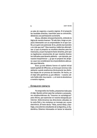 Z|62 ANDY FREIRE
un plan de negocios a nuestro regreso. Si el proyecto
les resultaba atractivo, invertirían para su concreción,
dándonos una participación accionaria.
Ahora, viéndolo retrospectivamente, entiendo la
lógica de nuestro inversor: "Si sale bien, tengo un pro-
yecto interesante con un emprendedor en el que con-
fío y en quien veo potencial. Si no, pierdo esa inversión
y no más que eso". Para nosotros, había tres alternati-
vas: i) que el proyecto no resultara atractivo para los
inversores; 2) que el proyecto fuese atractivo, pero que
no lográramos convencerlos de que nosotros éramos
los indicados para llevarlo adelante — por ejemplo, por
nuestra inexperiencia—; 3) que el proyecto les atraje-
se y que nos consideraran los emprendedores adecua-
dos para liderarlo.
Esos 50.000 dólares fueron el capital inicial
(seed capitaf) de Officenet, un tema que veremos más
adelante cuando analicemos técnicamente las distin-
tas etapas de un proceso de inversión. De hecho, en
el viaje sólo gastamos 31.500 dólares —nuestro cál-
culo había sido muy exacto— y el resto lo devolvimos
a nuestro regreso.
ESTABLECER CONTACTO
Ya asegurados los fondos, preparamos todo para
el viaje. Nuestro primer paso fue contactar a proveedo-
res estadounidenses de "insumos no estratégicos"
para oficina, que aparecían en nuestra búsqueda por
internet. Seleccionamos las direcciones ubicadas en
la costa Este y les enviamos un mensaje por correo
electrónico. El texto decía: "Hola, somos Andy y San-
tiago, unos jóvenes estudiantes de la Argentina, en Su-
damérica. Estamos interesados en lanzar la industria
 