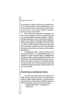 I'ASIÓN POR EMPRENDER 63
(le materiales de oficina y vimos que su empresa tie-
ne un site funcionando. Estamos planificando un via-
je a los Estados Unidos y nos encantaría poder visitar-
lo para conocer mejor cómo trabaja su empresa.
¿Usted cree que será posible?".
De un centenar de mensajes que enviamos, mu-
chos ni nos contestaron; otros nos respondieron que
no, pero hubo algunas respuestas positivas. "iArgenti-
iios! IQué interesante, nunca vi uno! Mi hijo estudia es-
pañol", nos escribieron de Raleigh, Carolina del Norte.
"iSerán bienvenidos!", respondieron de Tampa, Flori-
da. "Será un placer recibirlos. Me encantan las playas
de Río de Janeiro. ¿Ustedes viven ahí?", fue el mensaje
del gerente general de una empresa de Harrisburg,
Pennsylvania.
Una pregunta posible —que, por suerte, no tuvi-
mos que formularnos— es qué habríamos hecho si no
hubiésemos tenido respuesta alguna. Probablemente,
habríamos pedido a grandes proveedores locales mul-
llnacionales, como 3M o Hewlett Pacl<ard, que nos con-
tactaran con alguna empresa de los Estados Unidos.
No nos hizo falta, pero menciono el punto porque esta
posibilidad siempre puede existir. SIEMPRE CONVIENE CON-
IAR CON UN "PLAN B".
REUNIR TODA LA INFORMACIÓN POSIBLE
En octubre de 1996 salimos con destino a Ra-
leigh. Allí nos reunimos tres días con Claude Pope, el
dueño de Office Supply Solutions, una pequeña em-
presa familiar con cinco millones de dólares de factura-
ción anuaL Nuestra primera sorpresa fue al llegar.
—¿Dónde está el local? —preguntamos.
—¿Qué local?
 