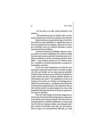 Z|64 ANDY FREIRE
— El de venta a la calle, donde atienden a los
clientes...
— No entiendo de qué me liablan. Este es el de-
posito, idesde acá se hacen las entregas a los clientes!
Recién entonces comprendimos que en los Esta-
dos Unidos la venta telefónica no significaba tener un
local de papelería de las antiguas, sólo que con entre-
ga a domicilio, sino una empresa dedicada a vender
exclusivamente por teléfono.
Cuando terminamos en Raleigh, viajamos a Tam-
pa, donde con mucha amabilidad nos recibió el dueño
de una empresa que anualmente facturaba unos 12 mi-
llones de dólares, y de allí a Harrisburg, donde Carlton
Miller —cuya empresa vendía por 40 millones anua-
les— también se sometió estoicamente a nuestras in-
terminables consultas.
En los tres casos llevábamos una lista de unas
doscientas preguntas sobre cómo se armaba el nego-
cio: ¿De qué tamaño son las cajas para los pedidos?
¿Cuántas cajas entran en una camioneta? ¿Cuántos lla-
mados entran por día? ¿Cuántos pedidos atiende un
telemarketer por hora? Y así pasábamos el día en la
empresa. A la noche, en el hotel, con Santiago proce-
sábamos la información y... armábamos otra lista como
de doscientas preguntas para el día siguiente, ¡No po-
dían creerlo cuando nos veían regresar con más y más
preguntas! Supongo que al tercer día ya no querían sa-
ber nada de nosotros,
Pero con este trabajo de formular preguntas ca-
da vez más m¡nuc¡osas íbamos logrando un mayor gra-
do de detalle para nuestro proyecto. De saber cómo se
empaquetaban los pedidos pasábamos a conocer qué
tipo de cinta de empaque usaban, para después averi-
guar cuánta cinta llevaba cada caja, con qué rellena-
ban las cajas y así sucesivamente. Además, con cada
 